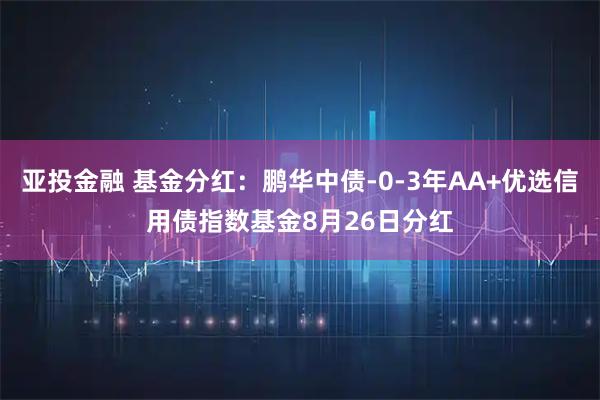 亚投金融 基金分红：鹏华中债-0-3年AA+优选信用债指数基金8月26日分红