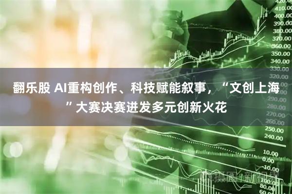 翻乐股 AI重构创作、科技赋能叙事，“文创上海”大赛决赛迸发多元创新火花
