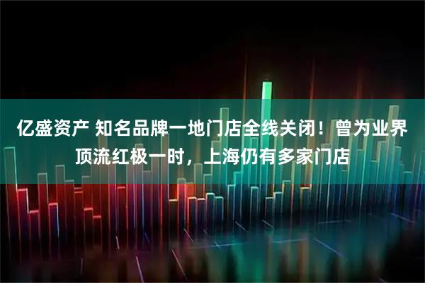 亿盛资产 知名品牌一地门店全线关闭！曾为业界顶流红极一时，上海仍有多家门店