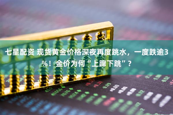 七星配资 现货黄金价格深夜再度跳水，一度跌逾3%！金价为何“上蹿下跳”？