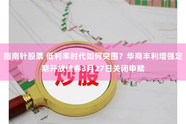 指南针股票 低利率时代如何突围？华商丰利增强定期开放债券3月27日关闭申赎