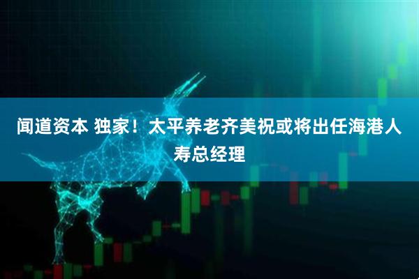 闻道资本 独家！太平养老齐美祝或将出任海港人寿总经理