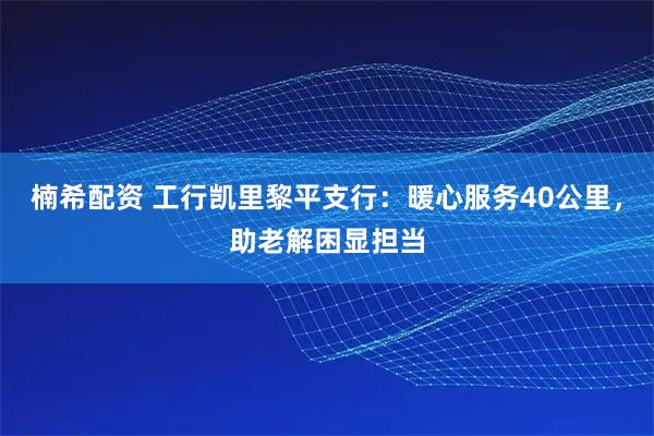 楠希配资 工行凯里黎平支行：暖心服务40公里，助老解困显担当