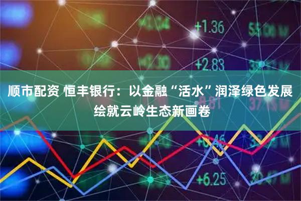 顺市配资 恒丰银行：以金融“活水”润泽绿色发展 绘就云岭生态新画卷