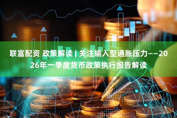 联富配资 政策解读 | 关注输入型通胀压力——2026年一季度货币政策执行报告解读