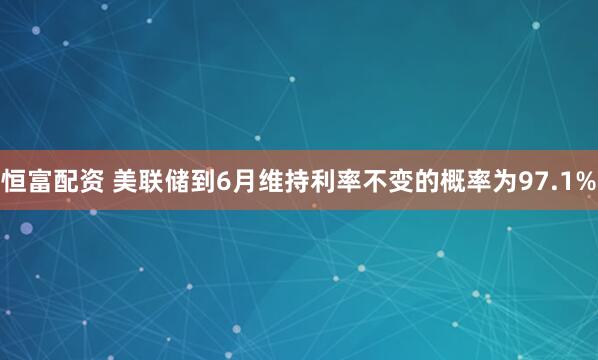 恒富配资 美联储到6月维持利率不变的概率为97.1%
