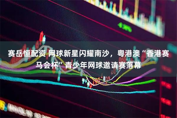 赛岳恒配资 网球新星闪耀南沙，粤港澳“香港赛马会杯”青少年网球邀请赛落幕