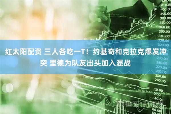 红太阳配资 三人各吃一T！约基奇和克拉克爆发冲突 里德为队友出头加入混战