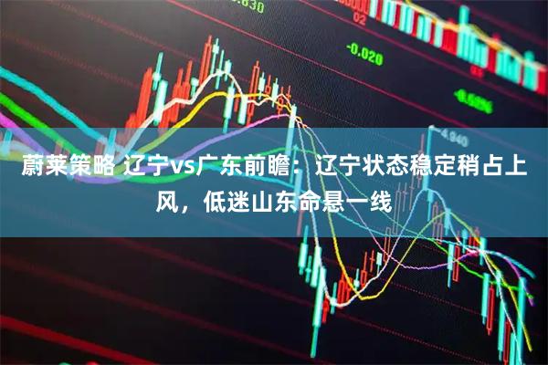 蔚莱策略 辽宁vs广东前瞻：辽宁状态稳定稍占上风，低迷山东命悬一线