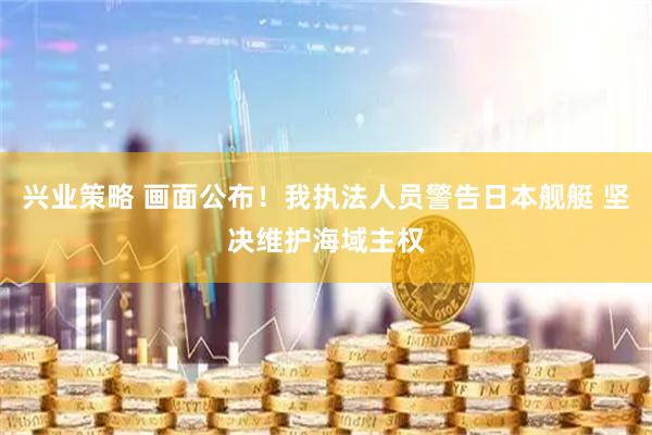 兴业策略 画面公布！我执法人员警告日本舰艇 坚决维护海域主权