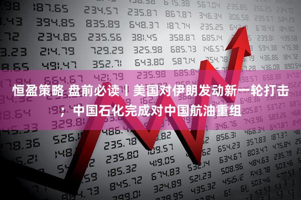 恒盈策略 盘前必读丨美国对伊朗发动新一轮打击；中国石化完成对中国航油重组