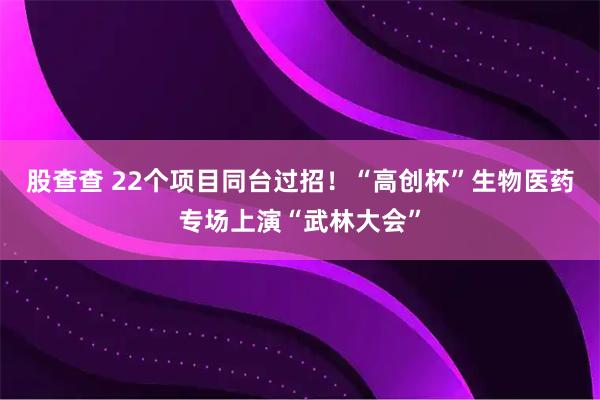 股查查 22个项目同台过招！“高创杯”生物医药专场上演“武林大会”
