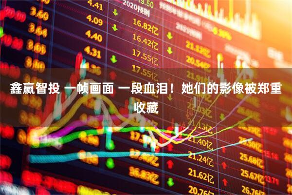 鑫赢智投 一帧画面 一段血泪！她们的影像被郑重收藏