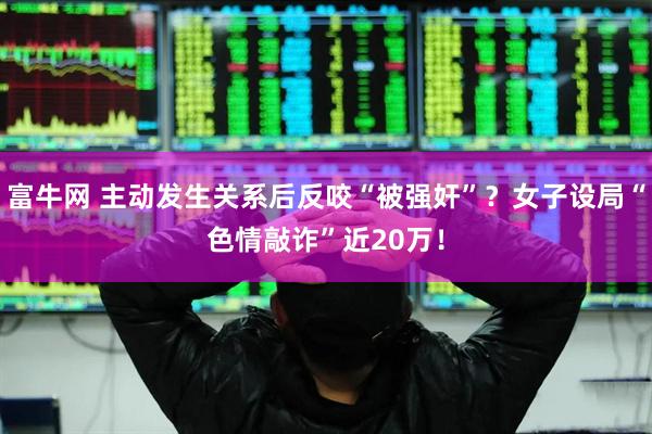 富牛网 主动发生关系后反咬“被强奸”？女子设局“色情敲诈”近20万！